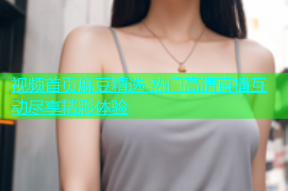视频首页麻豆精选 热门高清直播互动尽享精彩体验