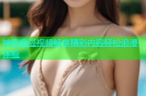 神奇麻豆视频畅享精彩内容轻松追漫体验