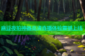 麻豆夜拍神器高清直播体验震撼上线