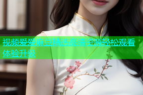 视频爱爱麻豆精选高清资源轻松观看体验升级