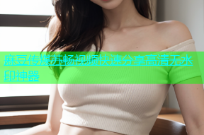 麻豆传煤苏畅视频快速分享高清无水印神器