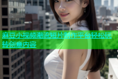 麻豆小视频潮流短片制作平台轻松玩转创意内容