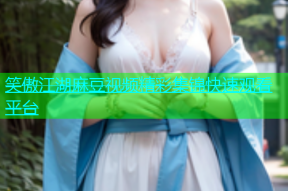 笑傲江湖麻豆视频精彩集锦快速观看平台