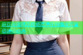 麻豆岛国精品视频高清在线播放海量资源任你选