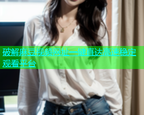 破解麻豆视频网址一键直达高速稳定观看平台  第1张