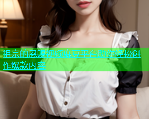祖宗的恩赐视频麻豆平台助你轻松创作爆款内容  第1张