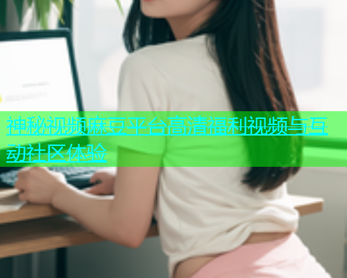 神秘视频麻豆平台高清福利视频与互动社区体验  第2张
