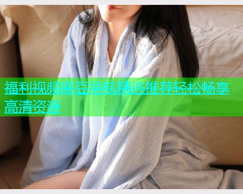 福利视频麻豆导航精选推荐轻松畅享高清资源  第1张
