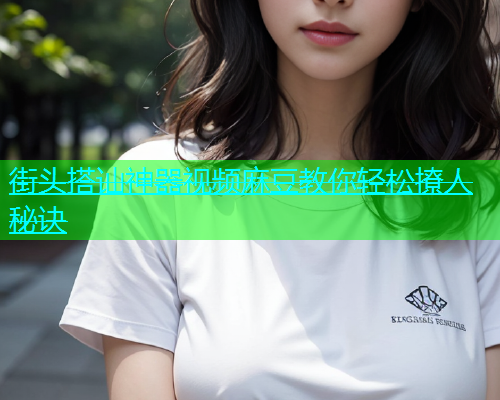 街头搭讪神器视频麻豆教你轻松撩人秘诀  第1张