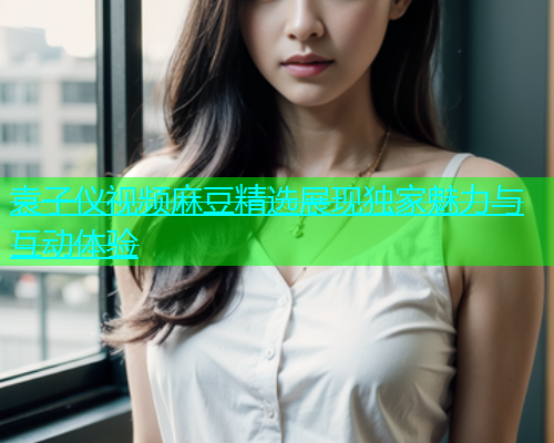 袁子仪视频麻豆精选展现独家魅力与互动体验  第1张