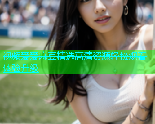 视频爱爱麻豆精选高清资源轻松观看体验升级  第2张