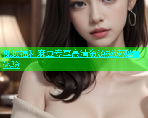 视频福利麻豆专享高清资源极速观看体验  第1张