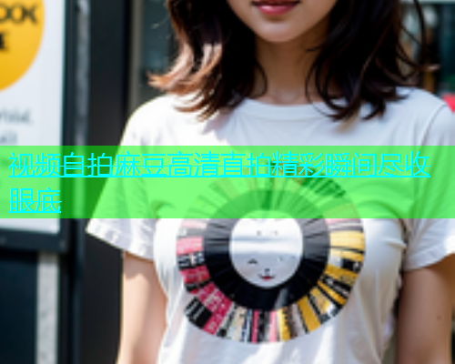 视频自拍麻豆高清直拍精彩瞬间尽收眼底  第1张