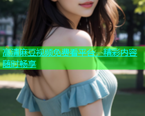 高清麻豆视频免费看平台，精彩内容随时畅享  第1张
