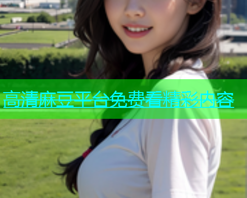 高清麻豆平台免费看精彩内容  第2张