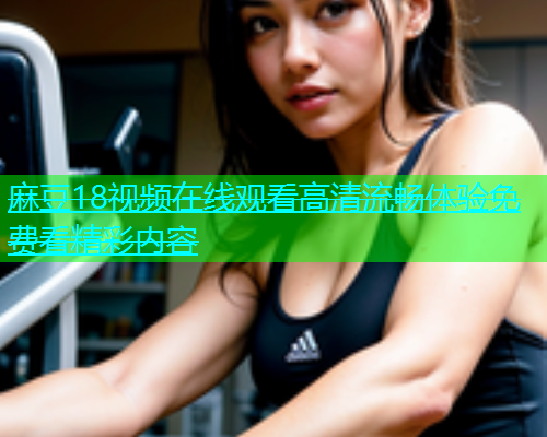 麻豆18视频在线观看高清流畅体验免费看精彩内容  第1张