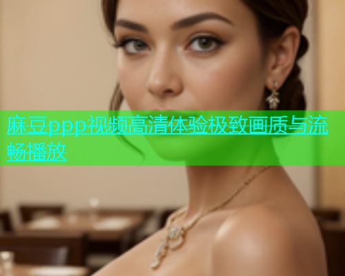 麻豆ppp视频高清体验极致画质与流畅播放  第1张