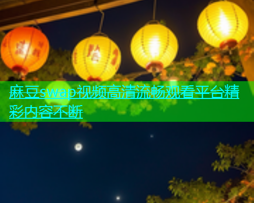 麻豆swap视频高清流畅观看平台精彩内容不断  第2张