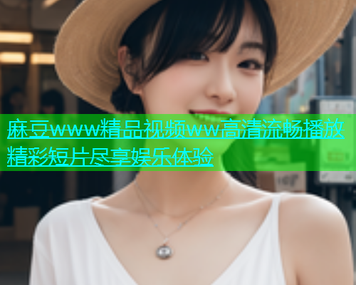 麻豆www精品视频ww高清流畅播放精彩短片尽享娱乐体验  第2张