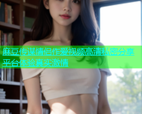 麻豆传谋情侣作爱视频高清私密分享平台体验真实激情  第1张