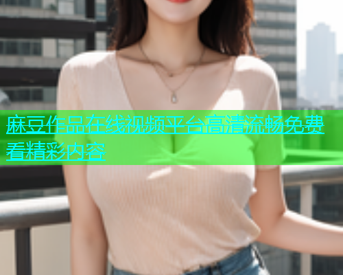 麻豆作品在线视频平台高清流畅免费看精彩内容  第1张
