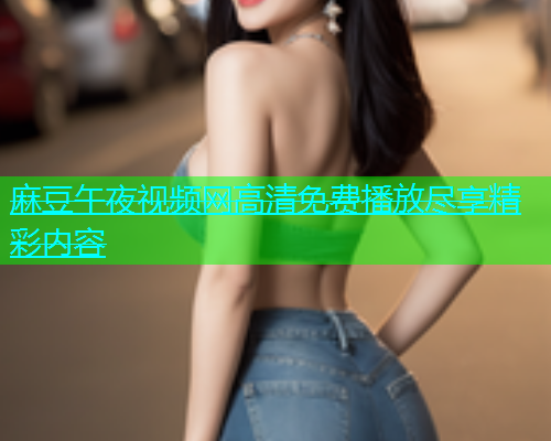 麻豆午夜视频网高清免费播放尽享精彩内容  第2张