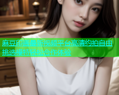 麻豆印画最新视频平台高清约拍自由挑选模特轻松合作体验  第1张