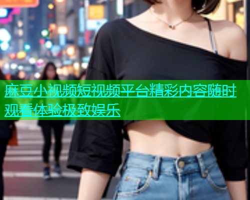 麻豆小视频短视频平台精彩内容随时观看体验极致娱乐  第1张