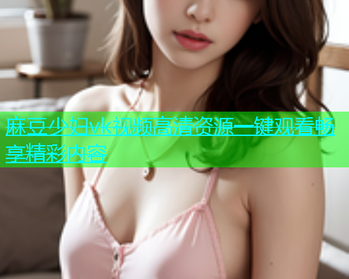 麻豆少妇vk视频高清资源一键观看畅享精彩内容  第1张