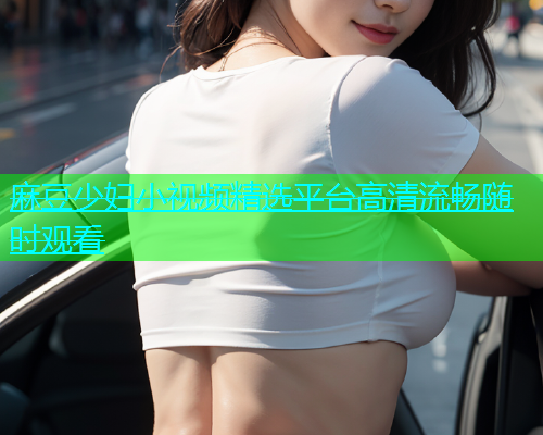 麻豆少妇小视频精选平台高清流畅随时观看  第1张
