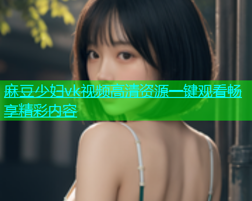 麻豆少妇vk视频高清资源一键观看畅享精彩内容  第2张