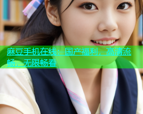 麻豆手机在线：国产福利，高清流畅，无限畅看  第1张