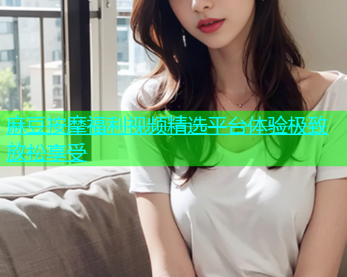 麻豆按摩福利视频精选平台体验极致放松享受  第1张